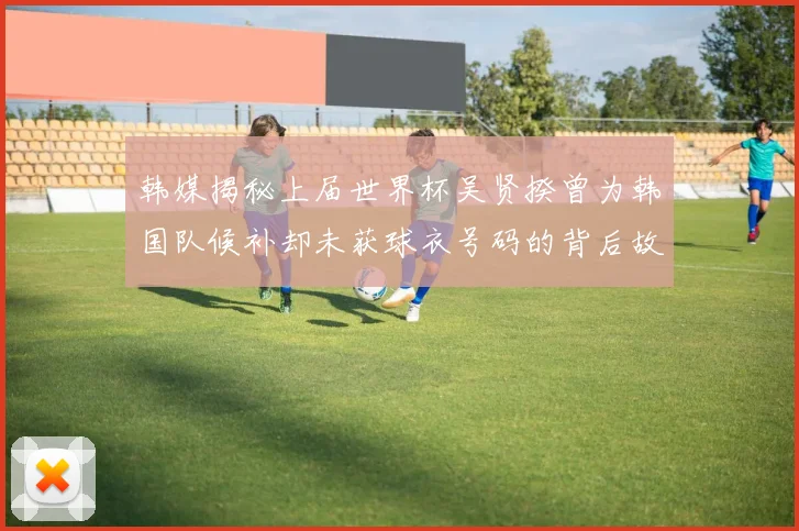 韩媒揭秘上届世界杯吴贤揆曾为韩国队候补却未获球衣号码的背后故事