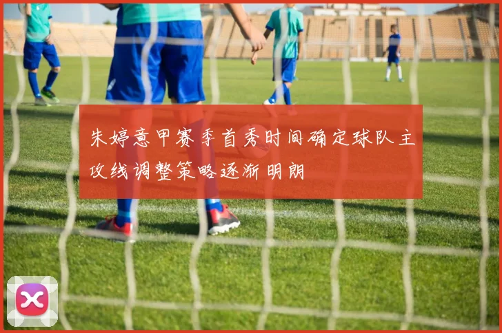 朱婷意甲赛季首秀时间确定球队主攻线调整策略逐渐明朗