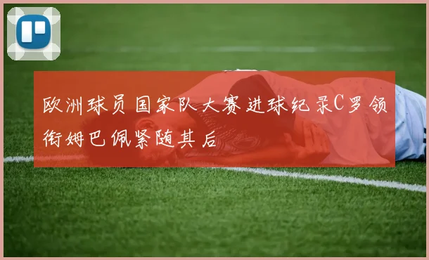 欧洲球员国家队大赛进球纪录C罗领衔姆巴佩紧随其后