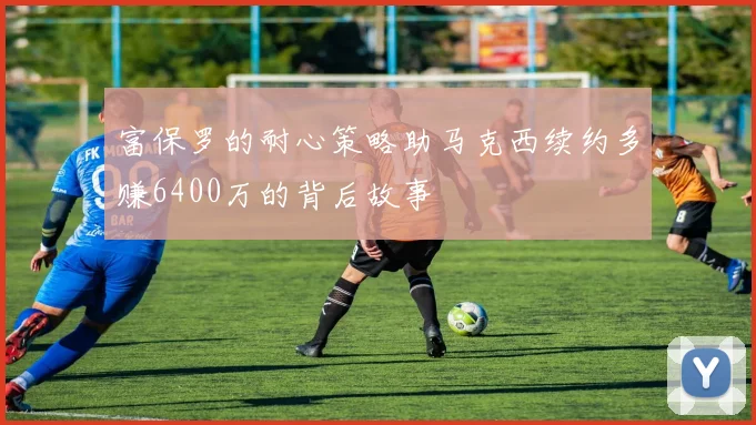富保罗的耐心策略助马克西续约多赚6400万的背后故事