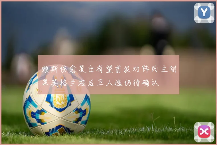 赖斯伤愈复出有望首发对阵民主刚果英格兰右后卫人选仍待确认
