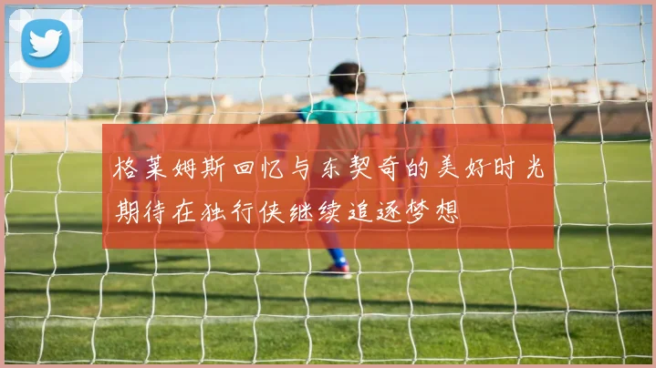格莱姆斯回忆与东契奇的美好时光期待在独行侠继续追逐梦想