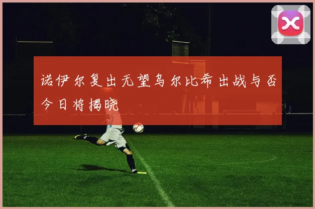 诺伊尔复出无望乌尔比希出战与否今日将揭晓