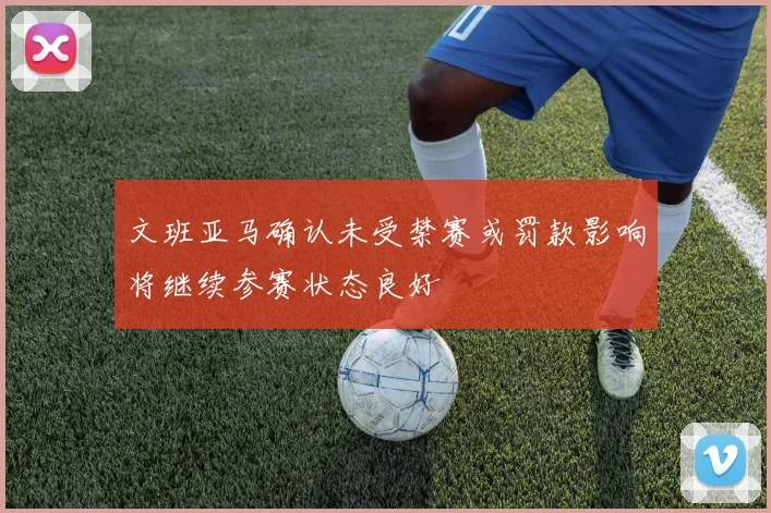 文班亚马确认未受禁赛或罚款影响将继续参赛状态良好
