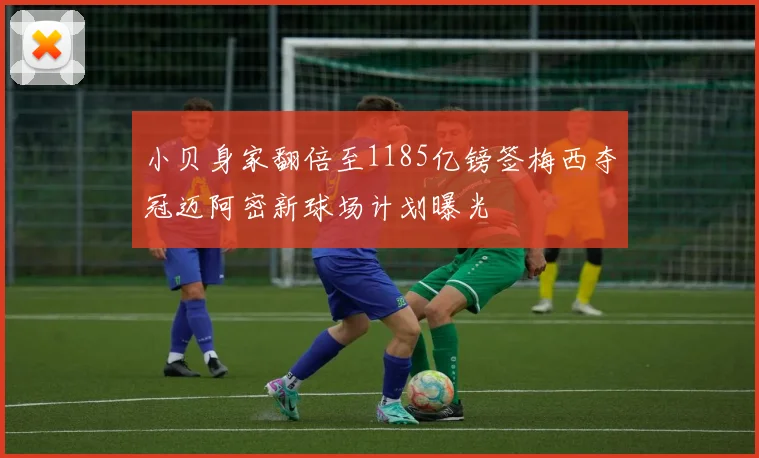 小贝身家翻倍至1185亿镑签梅西夺冠迈阿密新球场计划曝光