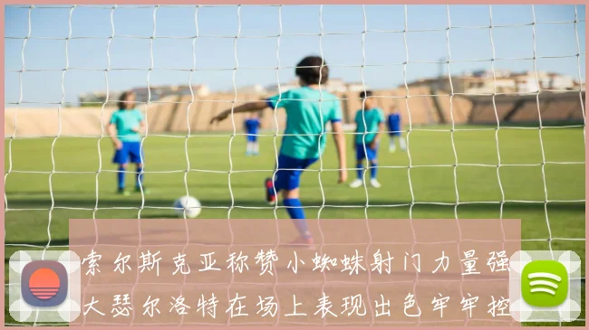 索尔斯克亚称赞小蜘蛛射门力量强大瑟尔洛特在场上表现出色牢牢控制后卫