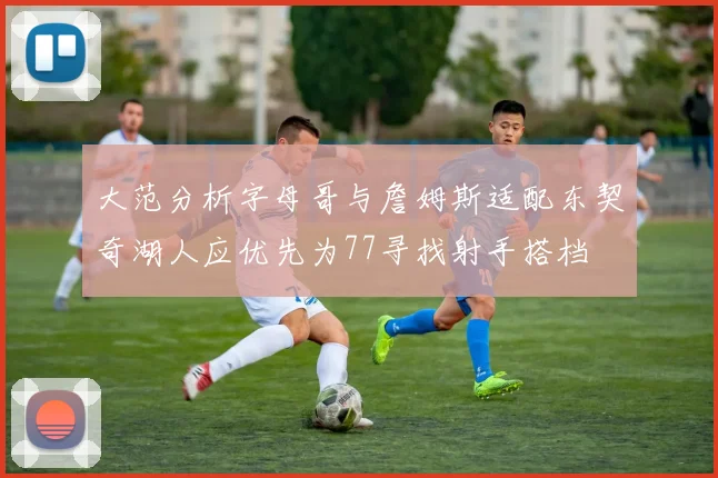 大范分析字母哥与詹姆斯适配东契奇湖人应优先为77寻找射手搭档