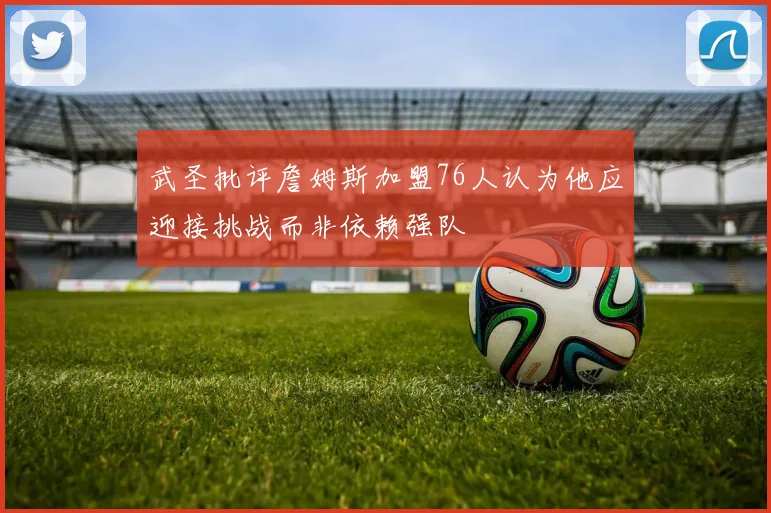武圣批评詹姆斯加盟76人认为他应迎接挑战而非依赖强队