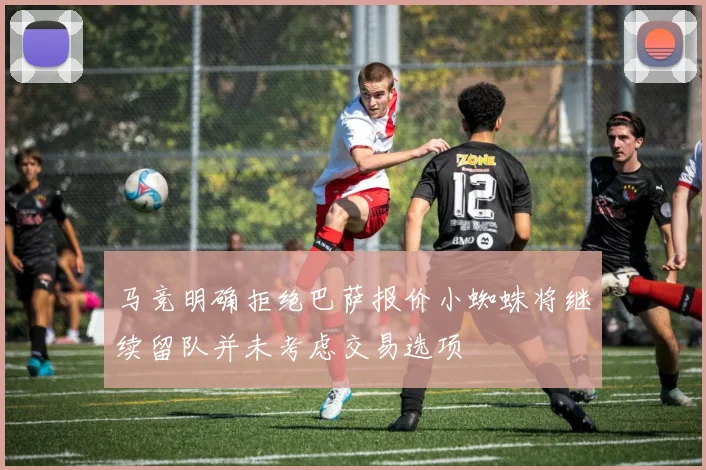 马竞明确拒绝巴萨报价小蜘蛛将继续留队并未考虑交易选项