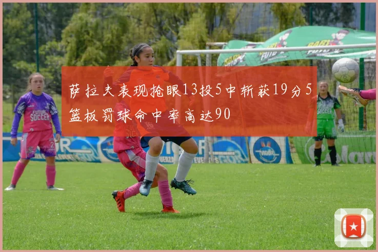 萨拉夫表现抢眼13投5中斩获19分5篮板罚球命中率高达90