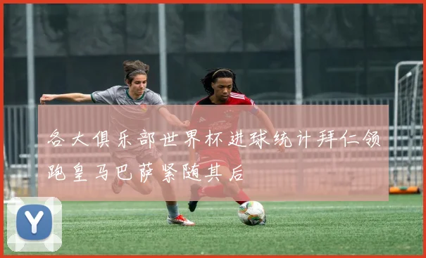 各大俱乐部世界杯进球统计拜仁领跑皇马巴萨紧随其后