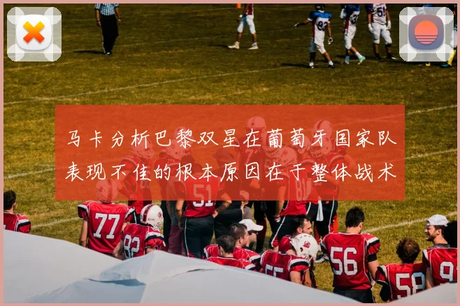 马卡分析巴黎双星在葡萄牙国家队表现不佳的根本原因在于整体战术体系问题