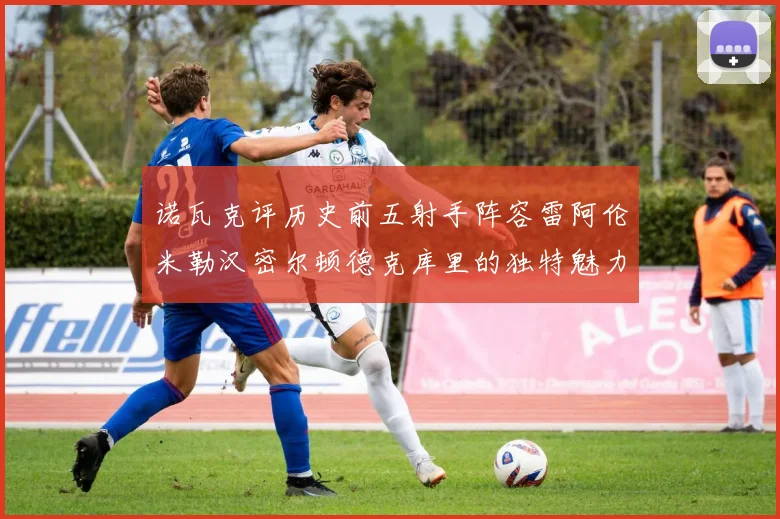 诺瓦克评历史前五射手阵容雷阿伦米勒汉密尔顿德克库里的独特魅力与影响