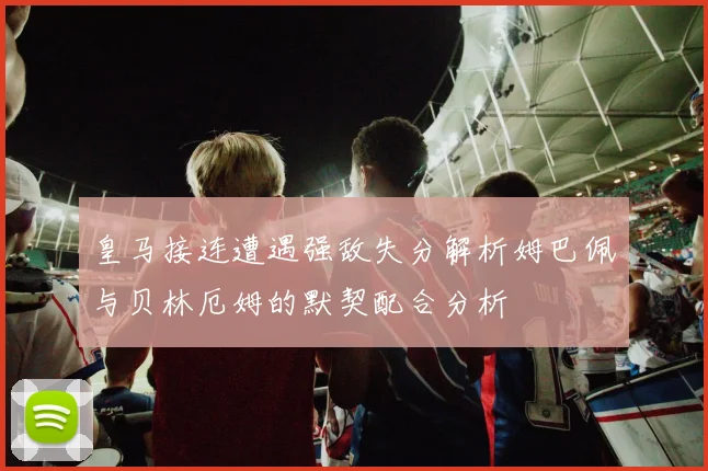 皇马接连遭遇强敌失分解析姆巴佩与贝林厄姆的默契配合分析